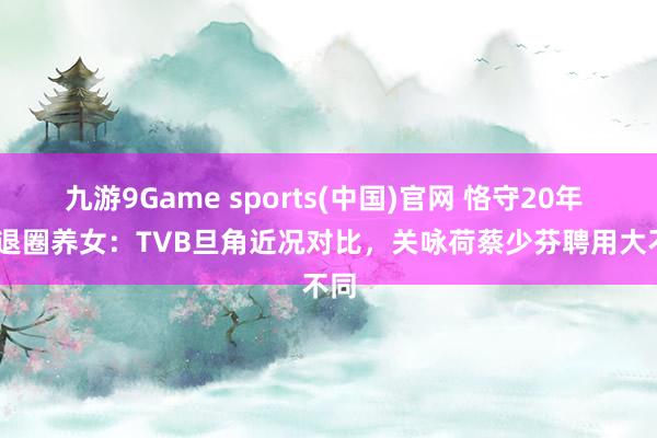 九游9Game sports(中国)官网 恪守20年 vs 退圈养女：TVB旦角近况对比，关咏荷蔡少芬聘用大不同