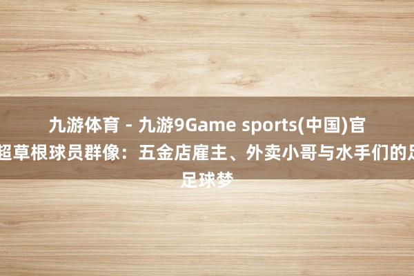 九游体育 - 九游9Game sports(中国)官网 粤超草根球员群像：五金店雇主、外卖小哥与水手们的足球梦