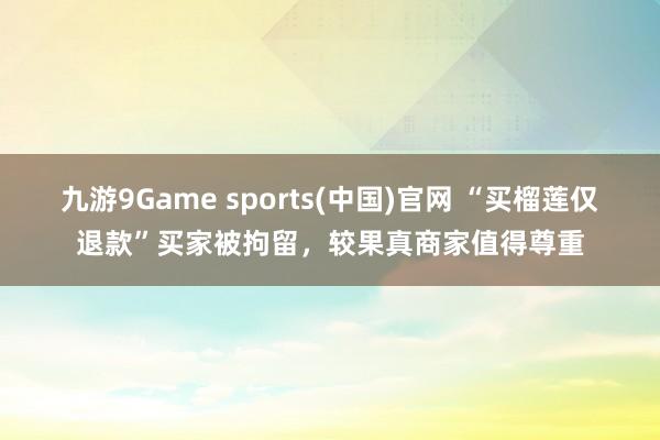 九游9Game sports(中国)官网 “买榴莲仅退款”买家被拘留，较果真商家值得尊重