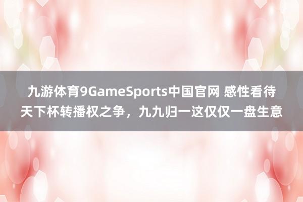 九游体育9GameSports中国官网 感性看待天下杯转播权之争，九九归一这仅仅一盘生意