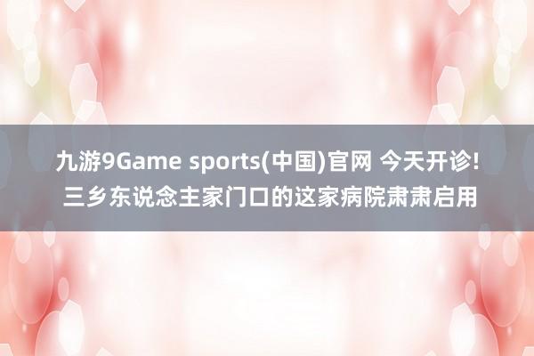 九游9Game sports(中国)官网 今天开诊! 三乡东说念主家门口的这家病院肃肃启用
