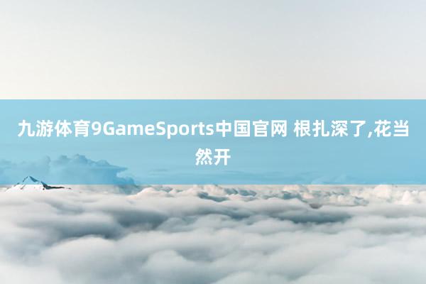 九游体育9GameSports中国官网 根扎深了，花当然开
