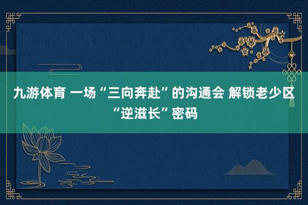 九游体育 一场“三向奔赴”的沟通会 解锁老少区“逆滋长”密码