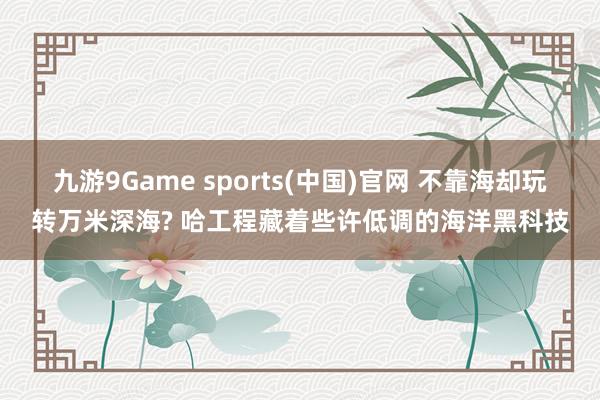 九游9Game sports(中国)官网 不靠海却玩转万米深海? 哈工程藏着些许低调的海洋黑科技