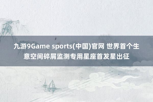 九游9Game sports(中国)官网 世界首个生意空间碎屑监测专用星座首发星出征