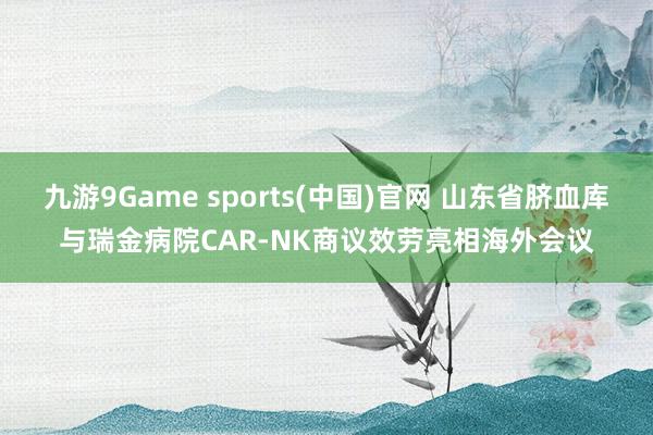 九游9Game sports(中国)官网 山东省脐血库与瑞金病院CAR-NK商议效劳亮相海外会议
