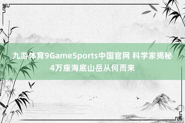 九游体育9GameSports中国官网 科学家揭秘4万座海底山岳从何而来
