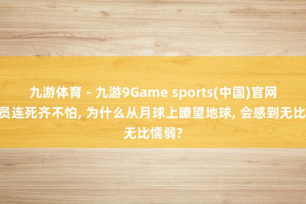 九游体育 - 九游9Game sports(中国)官网 宇航员连死齐不怕， 为什么从月球上瞭望地球， 会感到无比懦弱?