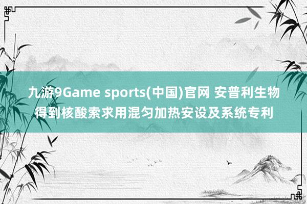 九游9Game sports(中国)官网 安普利生物得到核酸索求用混匀加热安设及系统专利