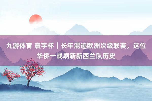 九游体育 寰宇杯｜长年混迹欧洲次级联赛，这位华侨一战刷新新西兰队历史