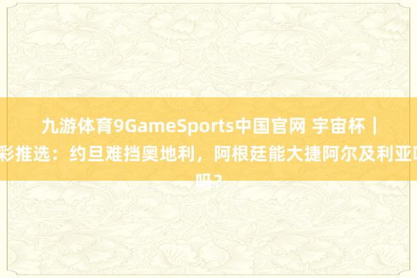 九游体育9GameSports中国官网 宇宙杯｜竞彩推选：约旦难挡奥地利，阿根廷能大捷阿尔及利亚吗？