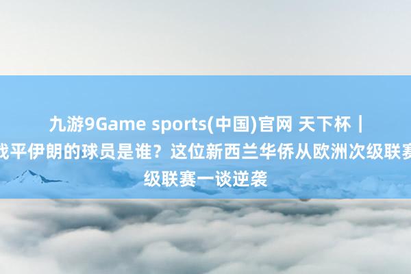 九游9Game sports(中国)官网 天下杯｜打入两球战平伊朗的球员是谁？这位新西兰华侨从欧洲次级联赛一谈逆袭