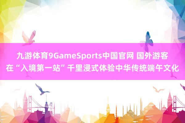 九游体育9GameSports中国官网 国外游客在“入境第一站”千里浸式体验中华传统端午文化