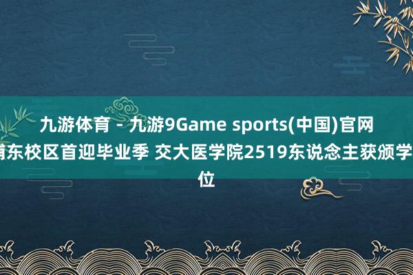 九游体育 - 九游9Game sports(中国)官网 浦东校区首迎毕业季 交大医学院2519东说念主获颁学位