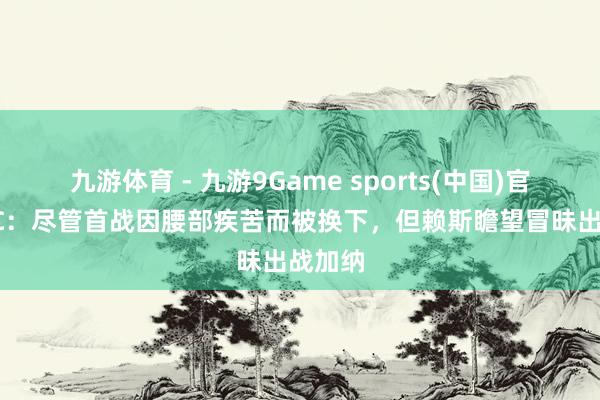 九游体育 - 九游9Game sports(中国)官网 BBC：尽管首战因腰部疾苦而被换下，但赖斯瞻望冒昧出战加纳