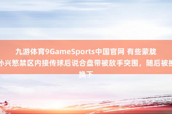 九游体育9GameSports中国官网 有些蒙胧?孙兴慜禁区内接传球后说合盘带被敌手突围,随后被换下