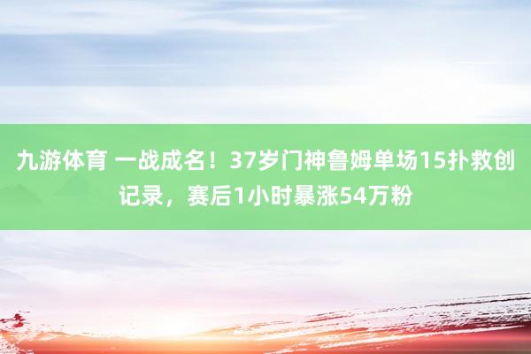 九游体育 一战成名!37岁门神鲁姆单场15扑救创记录,赛后1小时暴涨54万粉
