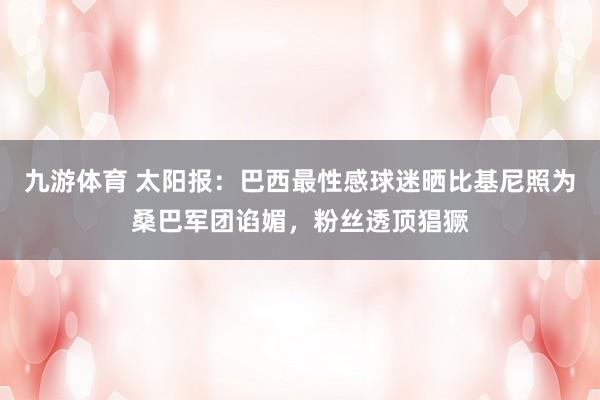 九游体育 太阳报：巴西最性感球迷晒比基尼照为桑巴军团谄媚，粉丝透顶猖獗